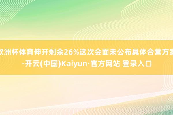 欧洲杯体育伸开剩余26%这次会面未公布具体合营方案-开云(中国)Kaiyun·官方网站 登录入口