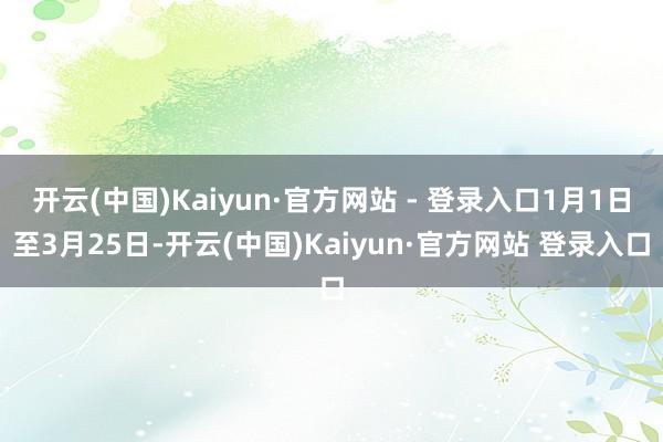 开云(中国)Kaiyun·官方网站 - 登录入口1月1日至3月25日-开云(中国)Kaiyun·官方网站 登录入口