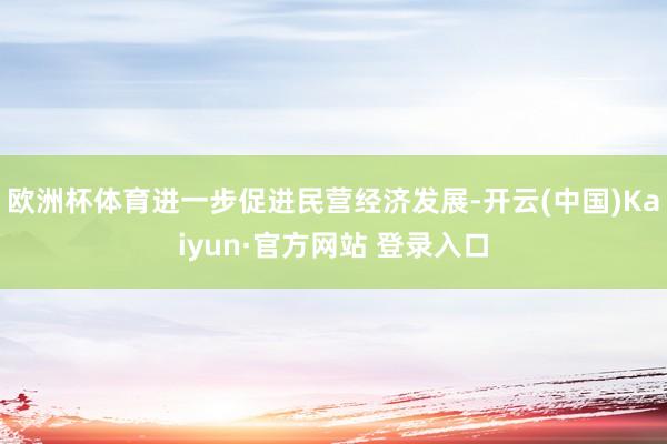 欧洲杯体育进一步促进民营经济发展-开云(中国)Kaiyun·官方网站 登录入口
