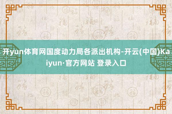 开yun体育网国度动力局各派出机构-开云(中国)Kaiyun·官方网站 登录入口