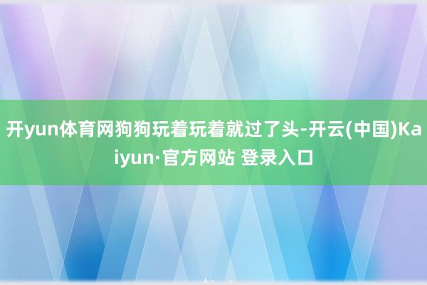 开yun体育网狗狗玩着玩着就过了头-开云(中国)Kaiyun·官方网站 登录入口