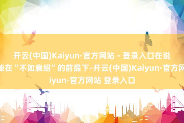开云(中国)Kaiyun·官方网站 - 登录入口在说起曹操为何能在“不如袁绍”的前提下-开云(中国)Kaiyun·官方网站 登录入口