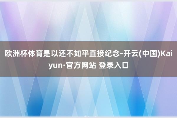 欧洲杯体育是以还不如平直接纪念-开云(中国)Kaiyun·官方网站 登录入口