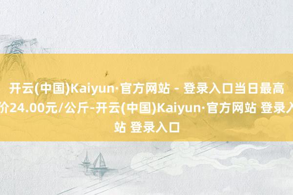 开云(中国)Kaiyun·官方网站 - 登录入口当日最高报价24.00元/公斤-开云(中国)Kaiyun·官方网站 登录入口