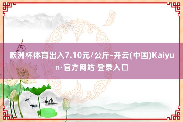 欧洲杯体育出入7.10元/公斤-开云(中国)Kaiyun·官方网站 登录入口