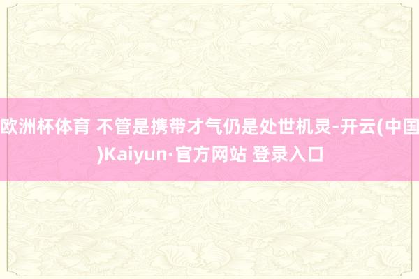 欧洲杯体育 不管是携带才气仍是处世机灵-开云(中国)Kaiyun·官方网站 登录入口