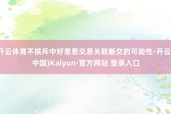 开云体育不摈斥中好意思交易关联断交的可能性-开云(中国)Kaiyun·官方网站 登录入口