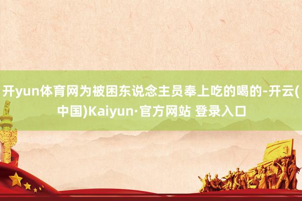开yun体育网为被困东说念主员奉上吃的喝的-开云(中国)Kaiyun·官方网站 登录入口