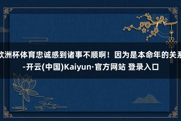 欧洲杯体育忠诚感到诸事不顺啊！因为是本命年的关系-开云(中国)Kaiyun·官方网站 登录入口
