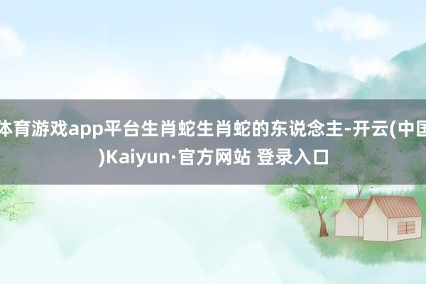 体育游戏app平台生肖蛇生肖蛇的东说念主-开云(中国)Kaiyun·官方网站 登录入口