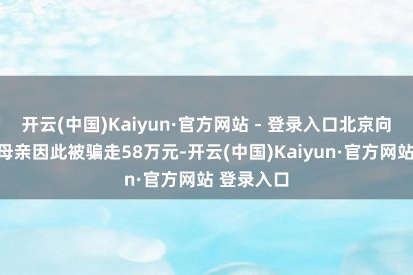 开云(中国)Kaiyun·官方网站 - 登录入口北京向阳区一位母亲因此被骗走58万元-开云(中国)Kaiyun·官方网站 登录入口