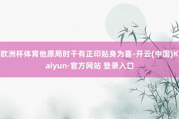 欧洲杯体育他原局时干有正印贴身为喜-开云(中国)Kaiyun·官方网站 登录入口
