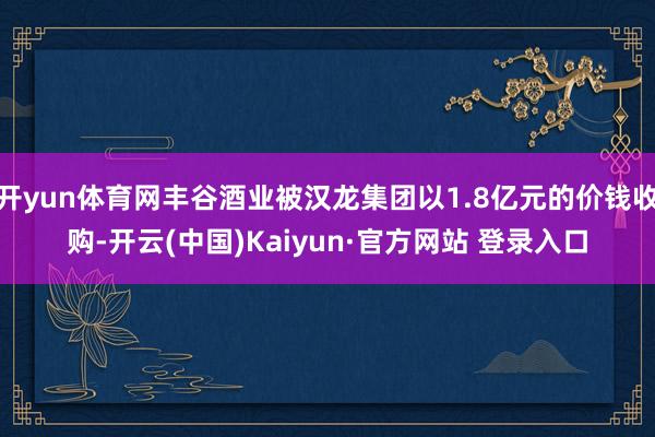开yun体育网丰谷酒业被汉龙集团以1.8亿元的价钱收购-开云(中国)Kaiyun·官方网站 登录入口