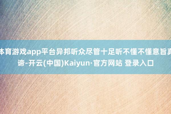 体育游戏app平台异邦听众尽管十足听不懂不懂意旨真谛-开云(中国)Kaiyun·官方网站 登录入口