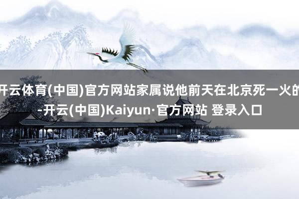 开云体育(中国)官方网站家属说他前天在北京死一火的-开云(中国)Kaiyun·官方网站 登录入口
