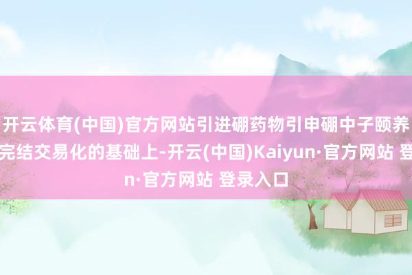 开云体育(中国)官方网站引进硼药物引申硼中子颐养并将其完结交易化的基础上-开云(中国)Kaiyun·官方网站 登录入口