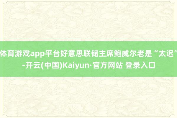 体育游戏app平台好意思联储主席鲍威尔老是“太迟”-开云(中国)Kaiyun·官方网站 登录入口