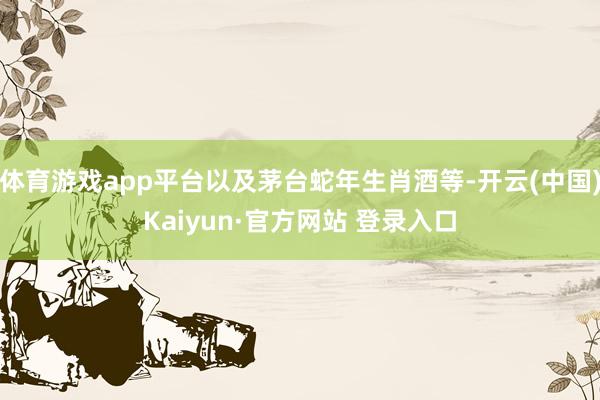 体育游戏app平台以及茅台蛇年生肖酒等-开云(中国)Kaiyun·官方网站 登录入口