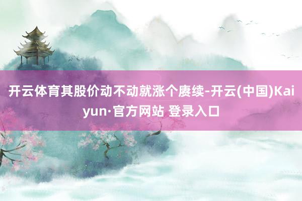 开云体育其股价动不动就涨个赓续-开云(中国)Kaiyun·官方网站 登录入口