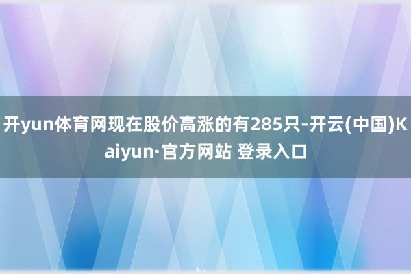 开yun体育网现在股价高涨的有285只-开云(中国)Kaiyun·官方网站 登录入口