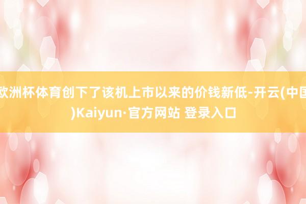 欧洲杯体育创下了该机上市以来的价钱新低-开云(中国)Kaiyun·官方网站 登录入口