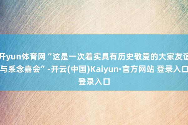 开yun体育网“这是一次着实具有历史敬爱的大家友谊与系念嘉会”-开云(中国)Kaiyun·官方网站 登录入口