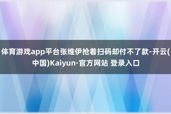 体育游戏app平台张维伊抢着扫码却付不了款-开云(中国)Kaiyun·官方网站 登录入口