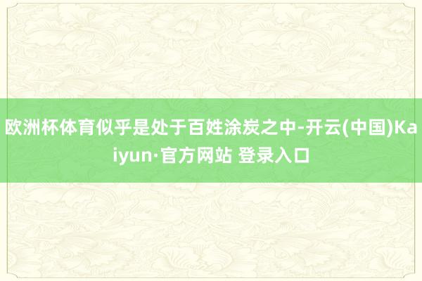 欧洲杯体育似乎是处于百姓涂炭之中-开云(中国)Kaiyun·官方网站 登录入口
