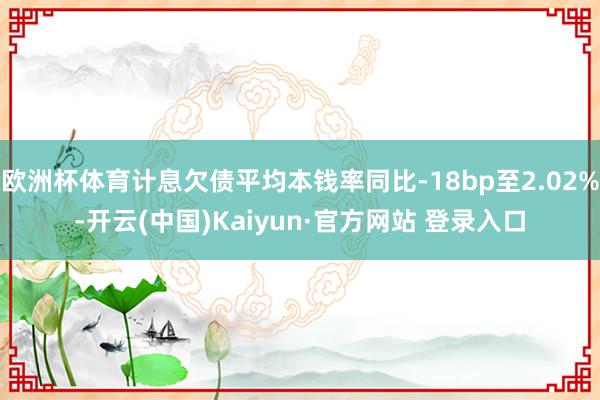 欧洲杯体育计息欠债平均本钱率同比-18bp至2.02%-开云(中国)Kaiyun·官方网站 登录入口
