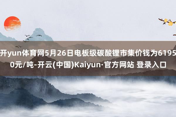 开yun体育网5月26日电板级碳酸锂市集价钱为61950元/吨-开云(中国)Kaiyun·官方网站 登录入口