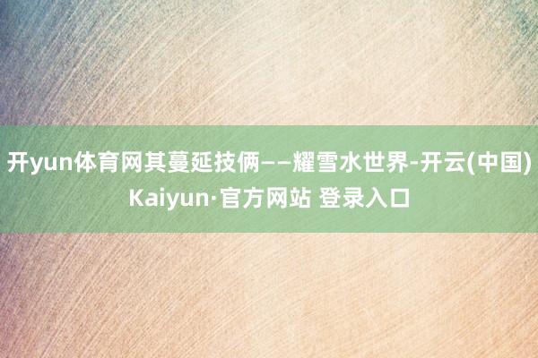 开yun体育网其蔓延技俩——耀雪水世界-开云(中国)Kaiyun·官方网站 登录入口