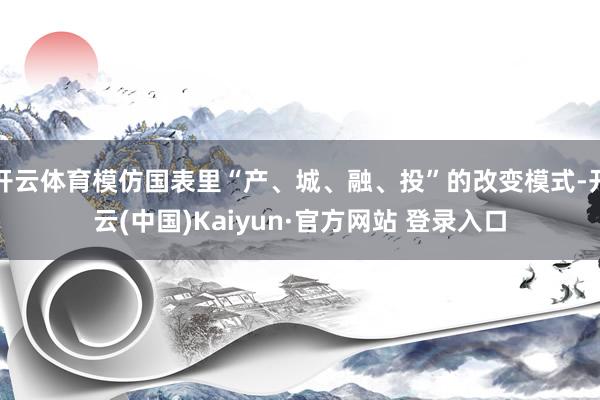 开云体育模仿国表里“产、城、融、投”的改变模式-开云(中国)Kaiyun·官方网站 登录入口