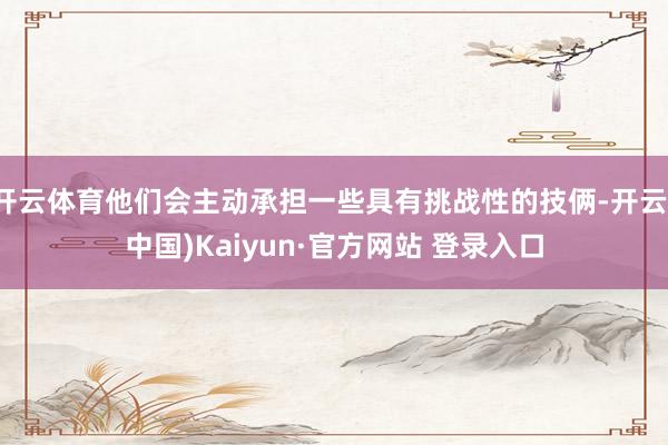 开云体育他们会主动承担一些具有挑战性的技俩-开云(中国)Kaiyun·官方网站 登录入口