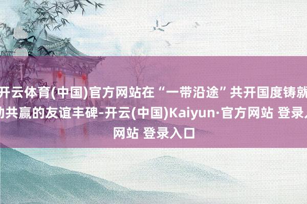 开云体育(中国)官方网站在“一带沿途”共开国度铸就互助共赢的友谊丰碑-开云(中国)Kaiyun·官方网站 登录入口
