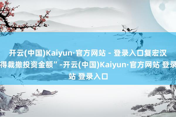 开云(中国)Kaiyun·官方网站 - 登录入口复宏汉霖不得裁撤投资金额”-开云(中国)Kaiyun·官方网站 登录入口