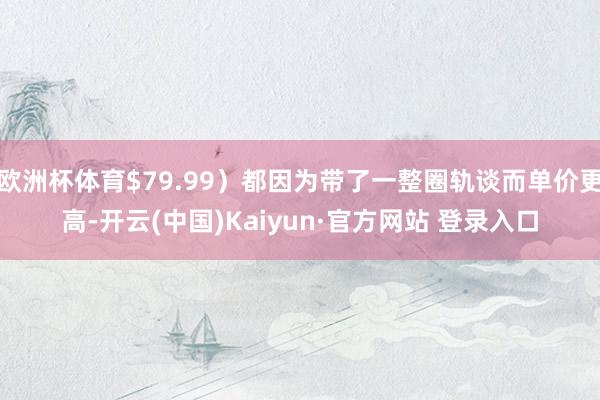 欧洲杯体育$79.99）都因为带了一整圈轨谈而单价更高-开云(中国)Kaiyun·官方网站 登录入口