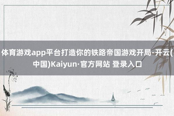 体育游戏app平台打造你的铁路帝国游戏开局-开云(中国)Kaiyun·官方网站 登录入口