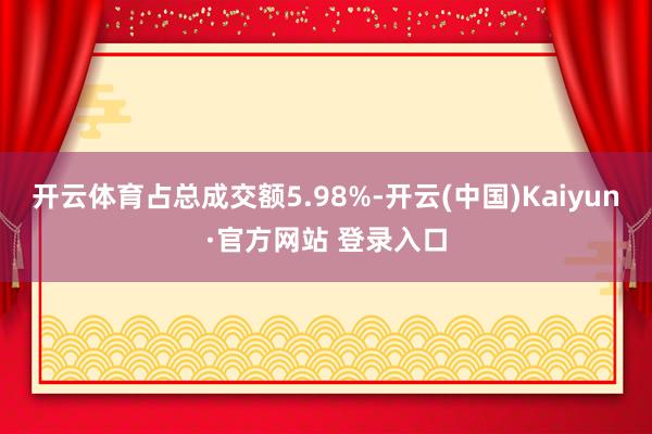 开云体育占总成交额5.98%-开云(中国)Kaiyun·官方网站 登录入口