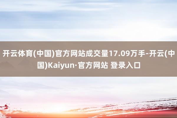 开云体育(中国)官方网站成交量17.09万手-开云(中国)Kaiyun·官方网站 登录入口