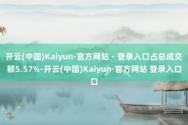开云(中国)Kaiyun·官方网站 - 登录入口占总成交额5.57%-开云(中国)Kaiyun·官方网站 登录入口