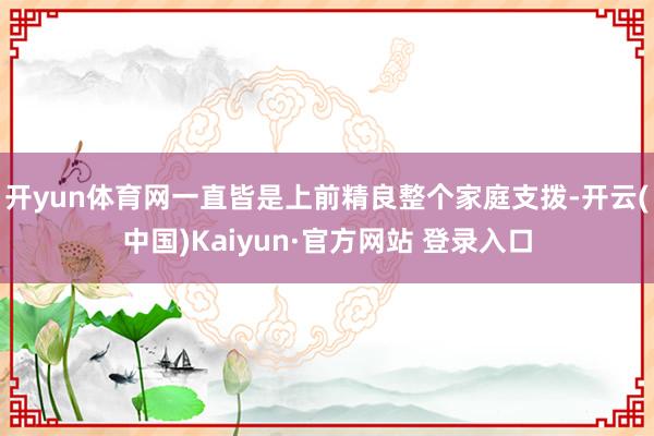 开yun体育网一直皆是上前精良整个家庭支拨-开云(中国)Kaiyun·官方网站 登录入口