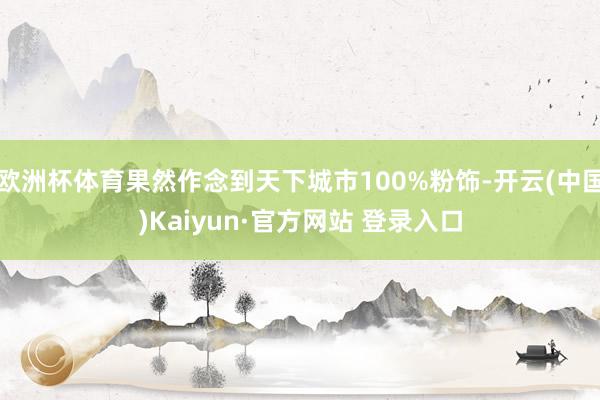 欧洲杯体育果然作念到天下城市100%粉饰-开云(中国)Kaiyun·官方网站 登录入口