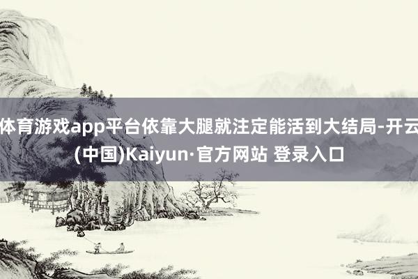 体育游戏app平台依靠大腿就注定能活到大结局-开云(中国)Kaiyun·官方网站 登录入口