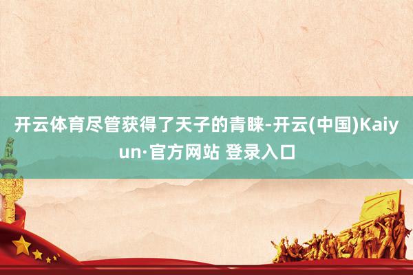 开云体育尽管获得了天子的青睐-开云(中国)Kaiyun·官方网站 登录入口