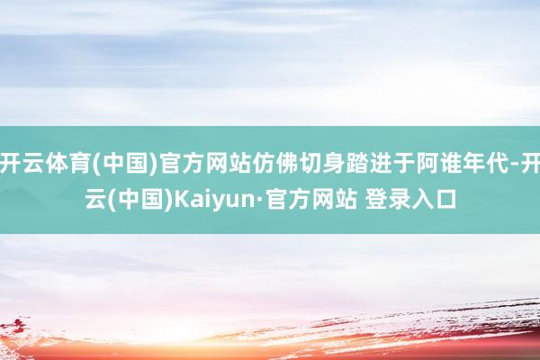 开云体育(中国)官方网站仿佛切身踏进于阿谁年代-开云(中国)Kaiyun·官方网站 登录入口