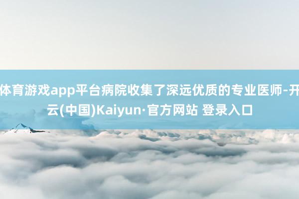 体育游戏app平台病院收集了深远优质的专业医师-开云(中国)Kaiyun·官方网站 登录入口