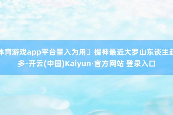 体育游戏app平台量入为用	提神最近大罗山东谈主超多-开云(中国)Kaiyun·官方网站 登录入口