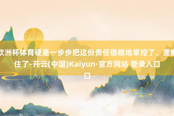 欧洲杯体育硬是一步步把这份责任稳稳地掌控了、垄断住了-开云(中国)Kaiyun·官方网站 登录入口