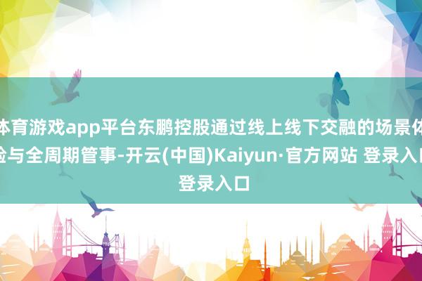 体育游戏app平台东鹏控股通过线上线下交融的场景体验与全周期管事-开云(中国)Kaiyun·官方网站 登录入口