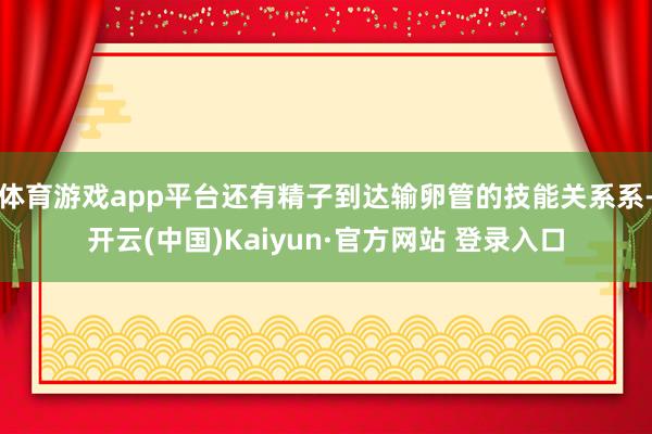 体育游戏app平台还有精子到达输卵管的技能关系系-开云(中国)Kaiyun·官方网站 登录入口